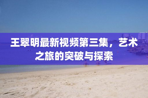 王翠明最新视频第三集，艺术之旅的突破与探索