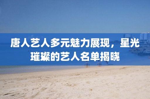 唐人艺人多元魅力展现，星光璀璨的艺人名单揭晓