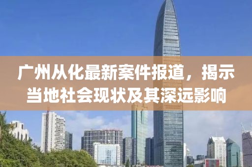 广州从化最新案件报道，揭示当地社会现状及其深远影响