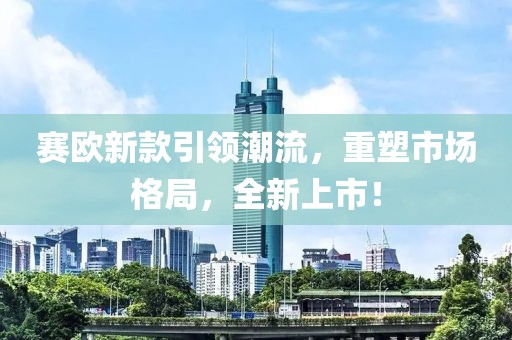 赛欧新款引领潮流，重塑市场格局，全新上市！