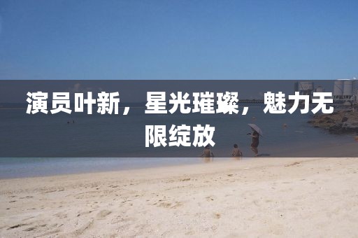 演员叶新，星光璀璨，魅力无限绽放