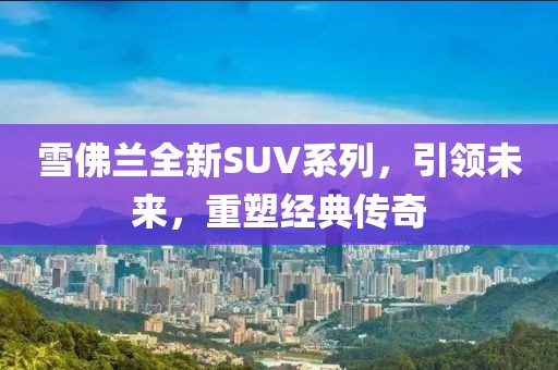 雪佛兰全新SUV系列，引领未来，重塑经典传奇