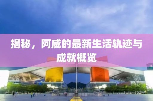 揭秘，阿威的最新生活轨迹与成就概览