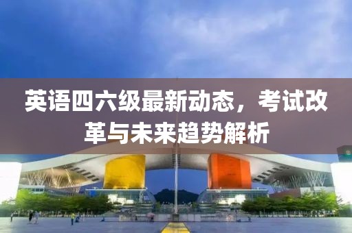 英语四六级最新动态，考试改革与未来趋势解析
