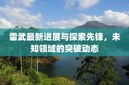 雷武最新进展与探索先锋，未知领域的突破动态