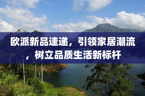 欧派新品速递，引领家居潮流，树立品质生活新标杆