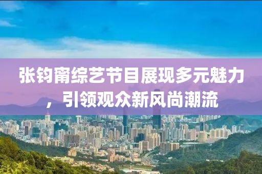 张钧甯综艺节目展现多元魅力，引领观众新风尚潮流