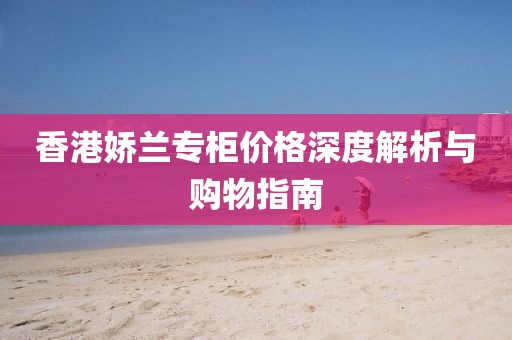 香港娇兰专柜价格深度解析与购物指南