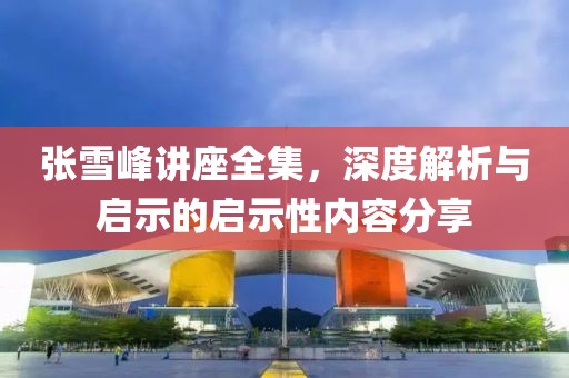 张雪峰讲座全集，深度解析与启示的启示性内容分享