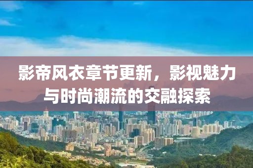 影帝风衣章节更新，影视魅力与时尚潮流的交融探索