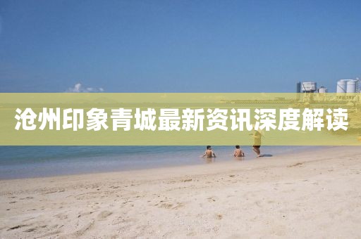 沧州印象青城最新资讯深度解读