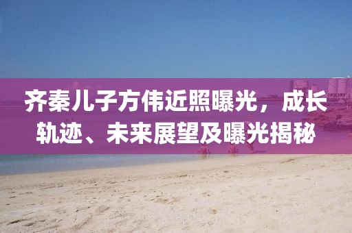 齐秦儿子方伟近照曝光，成长轨迹、未来展望及曝光揭秘