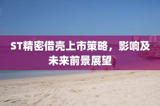 ST精密借壳上市策略，影响及未来前景展望