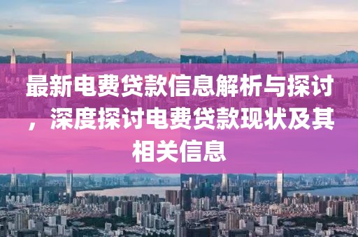 最新电费贷款信息解析与探讨，深度探讨电费贷款现状及其相关信息
