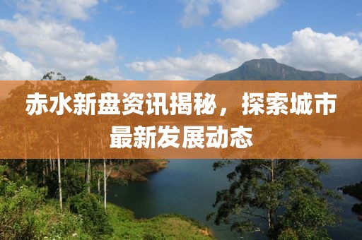 赤水新盘资讯揭秘，探索城市最新发展动态
