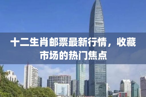 十二生肖邮票最新行情，收藏市场的热门焦点