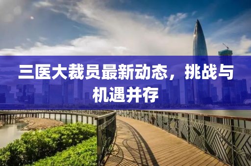 三医大裁员最新动态，挑战与机遇并存