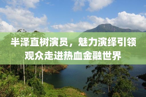 半泽直树演员，魅力演绎引领观众走进热血金融世界