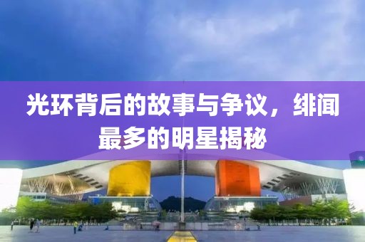 光环背后的故事与争议，绯闻最多的明星揭秘