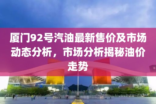 厦门92号汽油最新售价及市场动态分析，市场分析揭秘油价走势