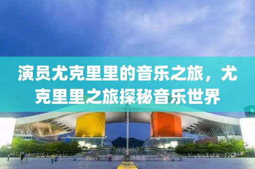 演员尤克里里的音乐之旅，尤克里里之旅探秘音乐世界