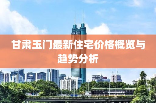 甘肃玉门最新住宅价格概览与趋势分析