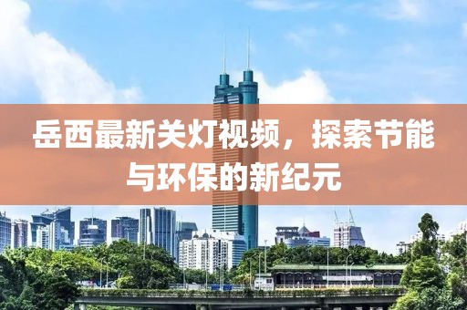 岳西最新关灯视频，探索节能与环保的新纪元