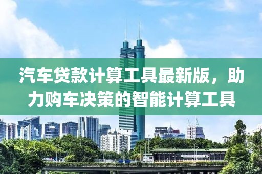 汽车贷款计算工具最新版，助力购车决策的智能计算工具