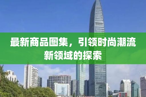 最新商品图集，引领时尚潮流新领域的探索