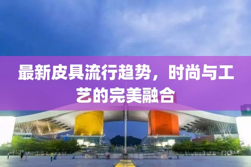 最新皮具流行趋势，时尚与工艺的完美融合
