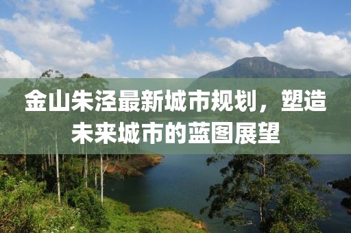 金山朱泾最新城市规划，塑造未来城市的蓝图展望