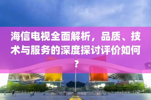 海信电视全面解析，品质、技术与服务的深度探讨评价如何？