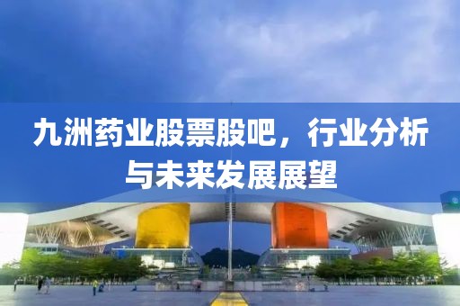 九洲药业股票股吧，行业分析与未来发展展望