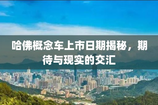 哈佛概念车上市日期揭秘，期待与现实的交汇