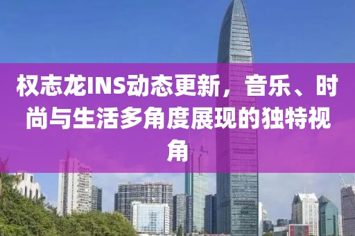 权志龙INS动态更新，音乐、时尚与生活多角度展现的独特视角