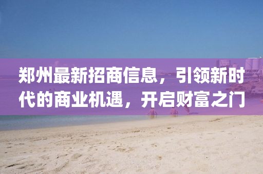 郑州最新招商信息，引领新时代的商业机遇，开启财富之门