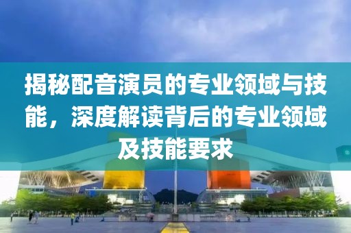 揭秘配音演员的专业领域与技能，深度解读背后的专业领域及技能要求