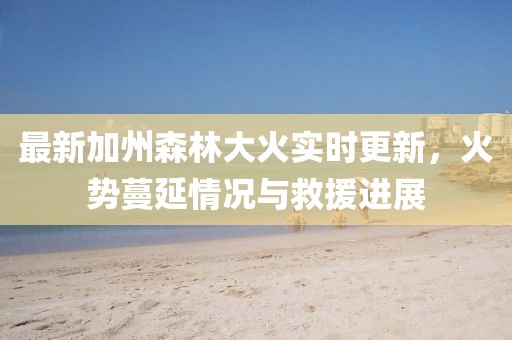 最新加州森林大火实时更新，火势蔓延情况与救援进展