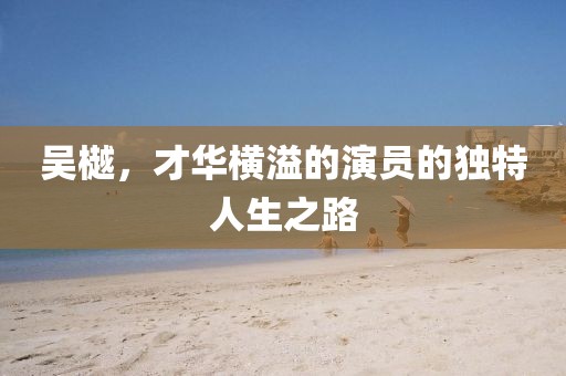 吴樾，才华横溢的演员的独特人生之路