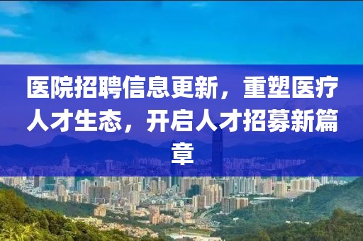 医院招聘信息更新，重塑医疗人才生态，开启人才招募新篇章