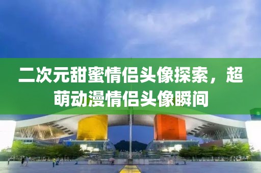 二次元甜蜜情侣头像探索，超萌动漫情侣头像瞬间