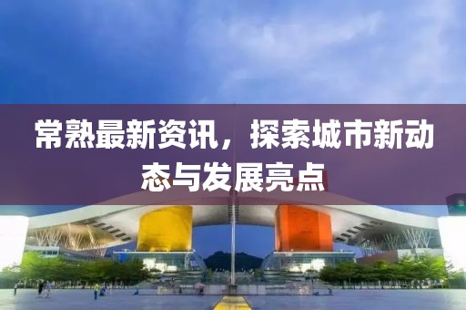 常熟最新资讯，探索城市新动态与发展亮点