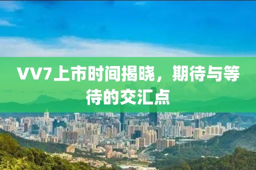VV7上市时间揭晓，期待与等待的交汇点