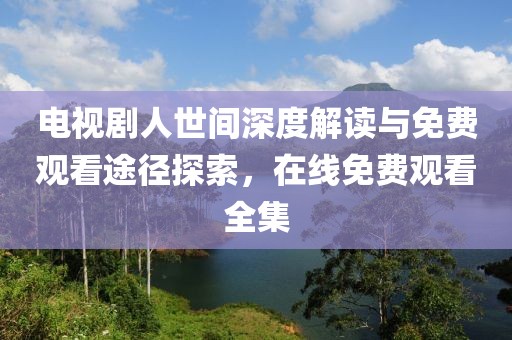 电视剧人世间深度解读与免费观看途径探索，在线免费观看全集
