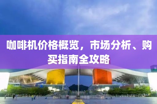咖啡机价格概览，市场分析、购买指南全攻略
