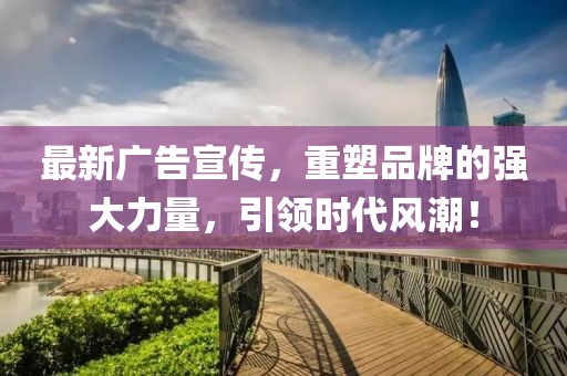 最新广告宣传，重塑品牌的强大力量，引领时代风潮！