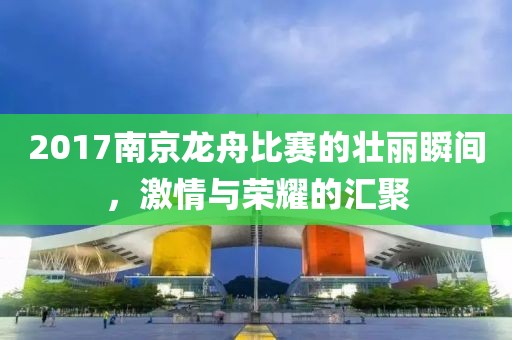 2017南京龙舟比赛的壮丽瞬间，激情与荣耀的汇聚