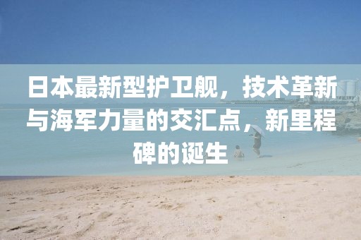 日本最新型护卫舰，技术革新与海军力量的交汇点，新里程碑的诞生