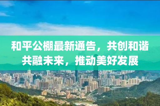 和平公棚最新通告，共创和谐共融未来，推动美好发展