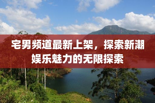 宅男频道最新上架，探索新潮娱乐魅力的无限探索